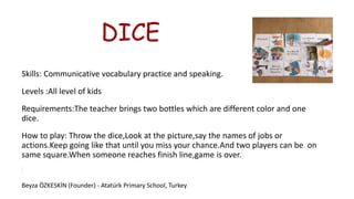 DICE
Skills: Communicative vocabulary practice and speaking.
Levels :All level of kids
Requirements:The teacher brings two bottles which are different color and one
dice.
How to play: Throw the dice,Look at the picture,say the names of jobs or
actions.Keep going like that until you miss your chance.And two players can be on
same square.When someone reaches finish line,game is over.
Beyza ÖZKESKİN (Founder) - Atatürk Primary School, Turkey
 