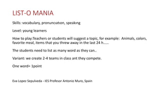 LIST-O MANIA
Skills: vocabulary, pronuncıatıon, speakıng
Level: young learners
How to play:Teachers or students will suggest a topic, for example: Animals, colors,
favorite meal, items that you threw away in the last 24 h……
The students need to list as many word as they can..
Variant: we create 2-4 teams in class ant they compete.
One word= 1point
Eva Lopez Sepulveda - IES Profesor Antonio Muro, Spain
 