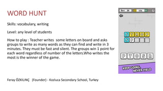 WORD HUNT
Skills: vocabulary, writing
Level: any level of students
How to play : Teacher writes some letters on board and asks
groups to write as many words as they can find and write in 3
minutes. They must be fast and silent. The groups win 1 point for
each word regardless of number of the letters.Who writes the
most is the winner of the game.
Feray ÖZKILINÇ (Founder) - Kozluca Secondary School, Turkey
 