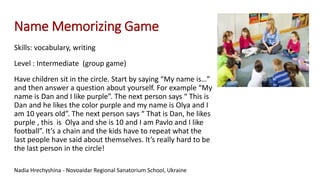 Name Memorizing Game
Skills: vocabulary, writing
Level : Intermediate (group game)
Have children sit in the circle. Start by saying “My name is…”
and then answer a question about yourself. For example “My
name is Dan and I like purple”. The next person says “ This is
Dan and he likes the color purple and my name is Olya and I
am 10 years old”. The next person says “ That is Dan, he likes
purple , this is Olya and she is 10 and I am Pavlo and I like
football”. It’s a chain and the kids have to repeat what the
last people have said about themselves. It’s really hard to be
the last person in the circle!
Nadia Hrechyshina - Novoaidar Regional Sanatorium School, Ukraine
 