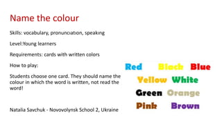 Name the colour
Skills: vocabulary, pronuncıatıon, speakıng
Level:Young learners
Requirements: cards with written colors
How to play:
Students choose one card. They should name the
colour in which the word is written, not read the
word!
Natalia Savchuk - Novovolynsk School 2, Ukraine
 