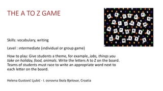 THE A TO Z GAME
Skills: vocabulary, writing
Level : ıntermediate (ındividual or group game)
How to play: Give students a theme, for example, jobs, things you
take on holiday, food, animals. Write the letters A to Z on the board.
Teams of students must race to write an appropriate word next to
each letter on the board.
Helena Gustović Ljubić - I. osnovna škola Bjelovar, Croatia
 
