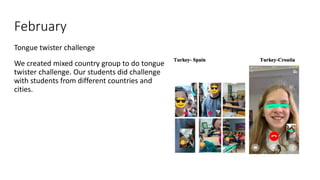 February
Tongue twister challenge
We created mixed country group to do tongue
twister challenge. Our students did challenge
with students from different countries and
cities.
 