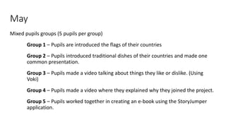 May
Mixed pupils groups (5 pupils per group)
Group 1 – Pupils are introduced the flags of their countries
Group 2 – Pupils introduced traditional dishes of their countries and made one
common presentation.
Group 3 – Pupils made a video talking about things they like or dislike. (Using
Voki)
Group 4 – Pupils made a video where they explained why they joined the project.
Group 5 – Pupils worked together in creating an e-book using the StoryJumper
application.
 