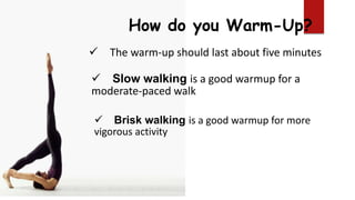 How do you Warm-Up?
 The warm-up should last about five minutes
 Slow walking is a good warmup for a
moderate-paced walk
 Brisk walking is a good warmup for more
vigorous activity
 