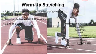 Warm-Up Stretching
• After the warm-up, stretch the muscles that you will be
using during your workout
• Each stretch should last 10-30 seconds
• Going on a Walk? Concentrate on stretching your…
Quadriceps
hamstrings,
gluteal,
adductors,
Hip flexors,
calves,
and lower back
 