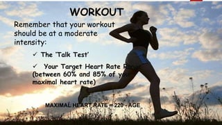 WORKOUT
Remember that your workout
should be at a moderate
intensity:
 The ‘Talk Test’
 Your Target Heart Rate Range
(between 60% and 85% of your
maximal heart rate)
MAXIMAL HEART RATE = 220 - AGE
 