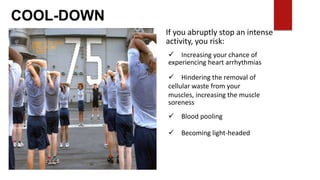COOL-DOWN
If you abruptly stop an intense
activity, you risk:
 Increasing your chance of
experiencing heart arrhythmias
 Hindering the removal of
cellular waste from your
muscles, increasing the muscle
soreness
 Blood pooling
 Becoming light-headed
 