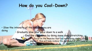 How do you Cool-Down?
• Slow the intensity of the activity you are
doing
• Gradually slow your pace down to a walk
• End the cool-down by doing some deep stretching
  Focus on the muscles that you were using during your
workout, this will help reduce the incidence of stiffness or
soreness later
 