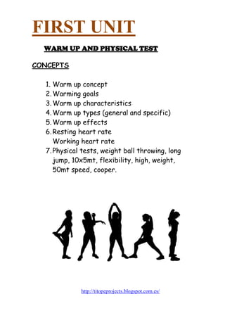 FIRST UNIT 
WARM UP AND PHYSICAL TEST 
CONCEPTS 
1. Warm up concept 
2. Warming goals 
3. Warm up characteristics 
4. Warm up types (general and specific) 
5. Warm up effects 
6. Resting heart rate 
Working heart rate 
7. Physical tests, weight ball throwing, long jump, 10x5mt, flexibility, high, weight, 50mt speed, cooper. 
http://titopeprojects.blogspot.com.es/ 
 
