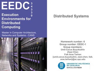 EEDC                      3
                          4
                          3
                          3
Execution                 0        Distributed Systems
Environments for
Distributed
Computing
Master in Computer Architecture,
Networks and Systems - CANS

                                          Homework number: 6
                                         Group number: EEDC-1
                                            Group members:
                                           Umit Cavus Buyuksahin
                                                  Ziwei Chen
                                               Faik Aras Tarhan
                                   {umit.cavus.buyuksahin, zwei.chen, faik.
                                           aras.tarhan}@ac.upc.edu
 