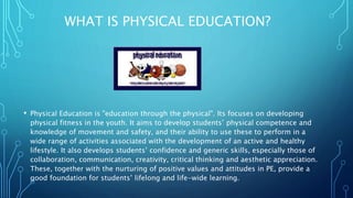 WHAT IS PHYSICAL EDUCATION?
• Physical Education is "education through the physical". Its focuses on developing
physical fitness in the youth. It aims to develop students’ physical competence and
knowledge of movement and safety, and their ability to use these to perform in a
wide range of activities associated with the development of an active and healthy
lifestyle. It also develops students’ confidence and generic skills, especially those of
collaboration, communication, creativity, critical thinking and aesthetic appreciation.
These, together with the nurturing of positive values and attitudes in PE, provide a
good foundation for students’ lifelong and life-wide learning.
 