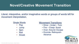 © 2018 IDEA Health & Fitness Association. All Rights Reserved.
Novel/Creative Movement Transition
Single Words
• Pop
• Jump
• Spin
• Roll
• Sneak
Literal, interpretive, and/or imaginative words or groups of words left for
movement interpretation.
Movement Transitions
• Drive – Under – Turn
• Fire – Creep- Scoot
• Over- Around- Escape
• Encircle- Relinquish-
Advance
 