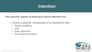 © 2018 IDEA Health & Fitness Association. All Rights Reserved.
Intention
One specific aspect of training to focus attention on.
→Teach a specific component of a movement skill.
• Proper breathing
• Grip
• Neck alignment
• Technique mechanics
 