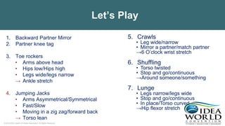 © 2018 IDEA Health & Fitness Association. All Rights Reserved.
Let’s Play
1. Backward Partner Mirror
2. Partner knee tag
3. Toe rockers
• Arms above head
• Hips low/Hips high
• Legs wide/legs narrow
→ Ankle stretch
4. Jumping Jacks
• Arms Asymmetrical/Symmetrical
• Fast/Slow
• Moving in a zig zag/forward back
→ Torso lean
5. Crawls
• Leg wide/narrow
• Mirror a partner/match partner
→6 O’clock wrist stretch
6. Shuffling
• Torso twisted
• Stop and go/continuous
→Around someone/something
7. Lunge
• Legs narrow/legs wide
• Stop and go/continuous
• In place/Torso curved
→Hip flexor stretch
 