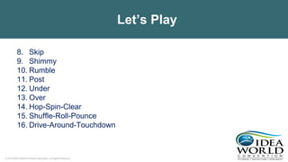 © 2018 IDEA Health & Fitness Association. All Rights Reserved.
Let’s Play
8. Skip
9. Shimmy
10. Rumble
11. Post
12. Under
13. Over
14. Hop-Spin-Clear
15. Shuffle-Roll-Pounce
16. Drive-Around-Touchdown
 
