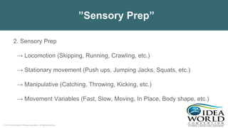© 2018 IDEA Health & Fitness Association. All Rights Reserved.
”Sensory Prep”
2. Sensory Prep
→ Locomotion (Skipping, Running, Crawling, etc.)
→ Stationary movement (Push ups, Jumping Jacks, Squats, etc.)
→ Manipulative (Catching, Throwing, Kicking, etc.)
→ Movement Variables (Fast, Slow, Moving, In Place, Body shape, etc.)
 