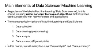 Main Elements of Data Science/ Machine Learning
• Regardless of the labels (Machine Learning/ Data Science or AI), in this
course we study useful concept/ techniques/ algorithms that have been
used successfully with real world data and applications
• There are practically 4 pillars of Machine Learning and Data Science:
1. Data collection
2. Data cleaning (preprocessing)
3. Data analysis
4. Data summary (Figures/ plots)
• In this course, we will mainly focus on “Data analysis” and “Data summary”
 