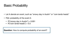 Basic Probability
• Let A denote an event, such as “snowy day in Austin” or “coin lands heads”
• P(A): probability of the event A
• P(“snowy day in Austin”) = 0.001
• P(“coin lands heads”) = 0.5
Question: How to compute probability of an event?
 