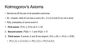 Kolmogorov’s Axioms
• Denote by the set of all possible outcomes
• = {heads, tails} (if we toss a coin); = {1,2,3,4,5,6} (if we roll a dice)
• P(A): probability of some event A
1. First axiom: for all
2. Second axiom: and
3. Third axiom: If events and are disjoint,
•
Ω
Ω Ω
P(A) ≥ 0 A ⊂ Ω
P(Ω) = 1 P(∅) = 0
A B P(A ∪ B) = P(A) + P(B)
P({1,2} ∪ {3,4,5}) = P({1,2}) + P({3,4,5})
 