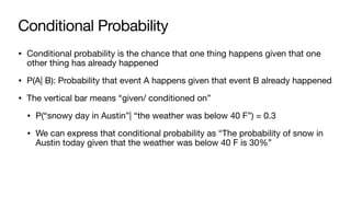 Conditional Probability
• Conditional probability is the chance that one thing happens given that one
other thing has already happened
• P(A| B): Probability that event A happens given that event B already happened
• The vertical bar means “given/ conditioned on”
• P(“snowy day in Austin”| “the weather was below 40 F”) = 0.3
• We can express that conditional probability as “The probability of snow in
Austin today given that the weather was below 40 F is 30%”
 