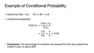 Example of Conditional Probability
• Recall that P(A) = 0.9, 0.8
• Conditional probability:
• Conclusion: The percentage of students who passed the final also passed the
midterm exam is about 89%
P(A ∩ B) =
P(B|A) =
P(B ∩ A)
P(A)
=
0.8
0.9
=
8
9
≈ 0.89
 