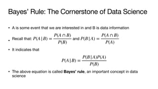 Bayes’ Rule: The Cornerstone of Data Science
• A is some event that we are interested in and B is data information
• Recall that: and
• It indicates that
• The above equation is called Bayes’ rule, an important concept in data
science
P(A|B) =
P(A ∩ B)
P(B)
P(B|A) =
P(A ∩ B)
P(A)
P(A|B) =
P(B|A)P(A)
P(B)
 