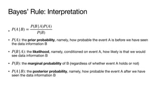 Bayes’ Rule: Interpretation
•
• : the prior probability, namely, how probable the event A is before we have seen
the data information B
• : the likelihood, namely, conditioned on event A, how likely is that we would
see data information B
• : the marginal probability of B (regardless of whether event A holds or not)
• : the posterior probability, namely, how probable the event A after we have
seen the data information B
P(A|B) =
P(B|A)P(A)
P(B)
P(A)
P(B|A)
P(B)
P(A|B)
 