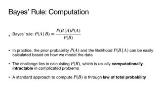 Bayes’ Rule: Computation
• Bayes’ rule:
• In practice, the prior probability and the likelihood can be easily
calculated based on how we model the data
• The challenge lies in calculating , which is usually computationally
intractable in complicated problems
• A standard approach to compute is through law of total probability
P(A|B) =
P(B|A)P(A)
P(B)
P(A) P(B|A)
P(B)
P(B)
 