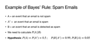 Example of Bayes’ Rule: Spam Emails
• A = an event that an email is not spam
• = an event that an email is spam
• B = an event that an email is detected as spam
• We need to calculate
• Hypothesis: ; ,
Ac
P(A|B)
P(A) = P(Ac
) = 0.5 P(B|Ac
) = 0.99 P(B|A) = 0.05
 