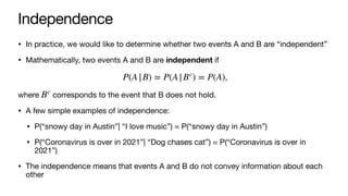 Independence
• In practice, we would like to determine whether two events A and B are “independent”
• Mathematically, two events A and B are independent if
,
where corresponds to the event that B does not hold.
• A few simple examples of independence:
• P(“snowy day in Austin”| “I love music”) = P(“snowy day in Austin”)
• P(“Coronavirus is over in 2021”| “Dog chases cat”) = P(“Coronavirus is over in
2021”)
• The independence means that events A and B do not convey information about each
other
P(A|B) = P(A|Bc
) = P(A)
Bc
 