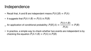 Independence
• Recall that, A and B are independent means
• It suggests that
• An application of conditional probability:
• In practice, a simple way to check whether two events are independent is by
checking the equation
P(A|B) = P(A)
P(A ∩ B) = P(A) × P(B)
P(B|A) =
P(A ∩ B)
P(A)
= P(B)
P(A ∩ B) = P(A) × P(B)
 