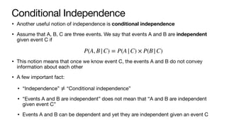 Conditional Independence
• Another useful notion of independence is conditional independence
• Assume that A, B, C are three events. We say that events A and B are independent
given event C if
• This notion means that once we know event C, the events A and B do not convey
information about each other
• A few important fact:
• “Independence” “Conditional independence”
• “Events A and B are independent” does not mean that “A and B are independent
given event C”
• Events A and B can be dependent and yet they are independent given an event C
P(A, B|C) = P(A|C) × P(B|C)
≠
 