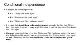 Conditional Independence
• Consider the following events:
• A = “Tiﬀany has black eyes”
• B = “Stephanie has black eyes”
• C = “Tiﬀany and Stephanie are sisters”
• It is clear that A and B are independent events, namely, the fact that Tiﬀany
has black eyes does not convey any information about the event that Stephanie
has black eyes
• However, given the information that Tiﬀany and Stephanie are sisters, the event
that Tiﬀany has black eyes does imply the event that Stephanie has black eyes
as well. Therefore, the events A and B are conditionally dependent given
event C
 