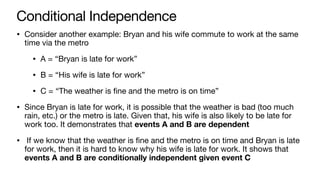 Conditional Independence
• Consider another example: Bryan and his wife commute to work at the same
time via the metro
• A = “Bryan is late for work”
• B = “His wife is late for work”
• C = “The weather is fine and the metro is on time”
• Since Bryan is late for work, it is possible that the weather is bad (too much
rain, etc.) or the metro is late. Given that, his wife is also likely to be late for
work too. It demonstrates that events A and B are dependent
• If we know that the weather is fine and the metro is on time and Bryan is late
for work, then it is hard to know why his wife is late for work. It shows that
events A and B are conditionally independent given event C
 