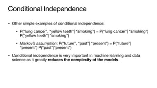 Conditional Independence
• Other simple examples of conditional independence:
• P(“lung cancer”, “yellow teeth”| “smoking”) = P(“lung cancer”| “smoking”)
P(“yellow teeth”| “smoking”)
• Markov’s assumption: P(“future”, “past”| “present”) = P(“future”|
“present”) P(“past”|”present”)
• Conditional independence is very important in machine learning and data
science as it greatly reduces the complexity of the models
 