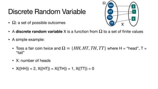 Discrete Random Variable
• : a set of possible outcomes
• A discrete random variable X is a function from to a set of finite values
• A simple example:
• Toss a fair coin twice and where H = “head”, T =
“tail”
• X: number of heads
• X({HH}) = 2, X({HT}) = X({TH}) = 1, X({TT}) = 0
Ω
Ω
Ω = {HH, HT, TH, TT}
Ω
HH
HT
TH
TT
2
1
0
X
 
