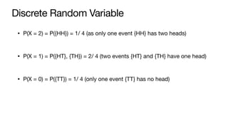 Discrete Random Variable
• P(X = 2) = P({HH}) = 1/ 4 (as only one event {HH} has two heads)
• P(X = 1) = P({HT}, {TH}) = 2/ 4 (two events {HT} and {TH} have one head)
• P(X = 0) = P({TT}) = 1/ 4 (only one event {TT} has no head)
 
