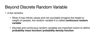 Beyond Discrete Random Variable
• A few remarks:
• When X has infinite values and not countable (imagine the height or
weight of people), the random variable X is called continuous random
variable
• Discrete and continuous random variables are important notion to define
probability mass function/ probability density function
 