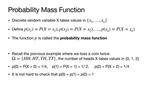 Probability Mass Function
• Discrete random variable X takes values in
• Define
• The function is called the probability mass function
• Recall the previous example where we toss a coin twice:
, the number of heads X takes values in {0, 1, 2}
• p(0) = P(X = 0) = 1/4, p(1) = P(X = 1) = 1/ 2, p(2) = P(X = 2) = 1/4
• It is not hard to check that p(0) + p(1) + p(2) = 1
{x1, …, xn}
p(x1) = P(X = x1), p(x2) = P(X = x2), …, p(xn) = P(X = xn)
p
Ω = {HH, HT, TH, TT}
 