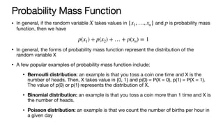 Probability Mass Function
• In general, if the random variable takes values in and is probability mass
function, then we have
• In general, the forms of probability mass function represent the distribution of the
random variable X
• A few popular examples of probability mass function include:
• Bernoulli distribution: an example is that you toss a coin one time and X is the
number of heads. Then, X takes value in {0, 1} and p(0) = P(X = 0), p(1) = P(X = 1).
The value of p(0) or p(1) represents the distribution of X.
• Binomial distribution: an example is that you toss a coin more than 1 time and X is
the number of heads.
• Poisson distribution: an example is that we count the number of births per hour in
a given day
X {x1, …, xn} p
p(x1) + p(x2) + … + p(xn) = 1
 