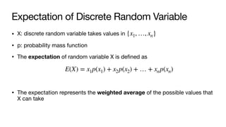 Expectation of Discrete Random Variable
• X: discrete random variable takes values in
• p: probability mass function
• The expectation of random variable X is defined as
• The expectation represents the weighted average of the possible values that
X can take
{x1, …, xn}
E(X) = x1p(x1) + x2p(x2) + … + xnp(xn)
 