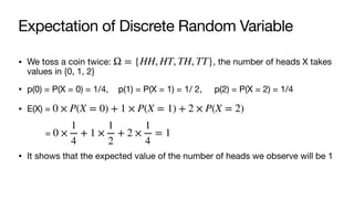 Expectation of Discrete Random Variable
• We toss a coin twice: , the number of heads X takes
values in {0, 1, 2}
• p(0) = P(X = 0) = 1/4, p(1) = P(X = 1) = 1/ 2, p(2) = P(X = 2) = 1/4
• E(X) =
=
• It shows that the expected value of the number of heads we observe will be 1
Ω = {HH, HT, TH, TT}
0 × P(X = 0) + 1 × P(X = 1) + 2 × P(X = 2)
0 ×
1
4
+ 1 ×
1
2
+ 2 ×
1
4
= 1
 