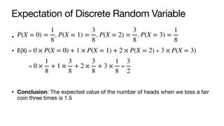 Expectation of Discrete Random Variable
• , , ,
• E(X) = +
= =
• Conclusion: The expected value of the number of heads when we toss a fair
coin three times is 1.5
P(X = 0) =
1
8
P(X = 1) =
3
8
P(X = 2) =
3
8
P(X = 3) =
1
8
0 × P(X = 0) + 1 × P(X = 1) + 2 × P(X = 2) 3 × P(X = 3)
0 ×
1
8
+ 1 ×
3
8
+ 2 ×
3
8
+ 3 ×
1
8
3
2
 