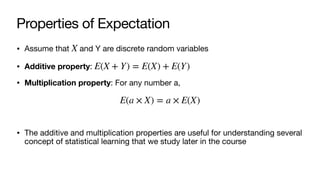 Properties of Expectation
• Assume that and Y are discrete random variables
• Additive property:
• Multiplication property: For any number a,
• The additive and multiplication properties are useful for understanding several
concept of statistical learning that we study later in the course
X
E(X + Y) = E(X) + E(Y)
E(a × X) = a × E(X)
 