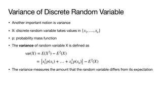 Variance of Discrete Random Variable
• Another important notion is variance
• X: discrete random variable takes values in
• p: probability mass function
• The variance of random variable X is defined as
• The variance measures the amount that the random variable diﬀers from its expectation
{x1, …, xn}
var(X) = E(X2
) − E2
(X)
= [x2
1 p(x1) + … + x2
n p(xn)] − E2
(X)
 