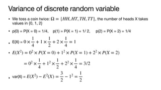 Variance of discrete random variable
• We toss a coin twice: , the number of heads X takes
values in {0, 1, 2}
• p(0) = P(X = 0) = 1/4, p(1) = P(X = 1) = 1/ 2, p(2) = P(X = 2) = 1/4
• E(X) =
•
• var(X) =
Ω = {HH, HT, TH, TT}
0 ×
1
4
+ 1 ×
1
2
+ 2 ×
1
4
= 1
E(X2
) = 02
× P(X = 0) + 12
× P(X = 1) + 22
× P(X = 2)
= 02
×
1
4
+ 12
×
1
2
+ 22
×
1
4
= 3/2
E(X2
) − E2
(X) =
3
2
− 12
=
1
2
 