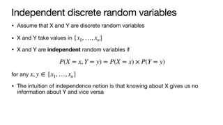 Independent discrete random variables
• Assume that X and Y are discrete random variables
• X and Y take values in
• X and Y are independent random variables if
for any
• The intuition of independence notion is that knowing about X gives us no
information about Y and vice versa
{x1, …, xn}
P(X = x, Y = y) = P(X = x) × P(Y = y)
x, y ∈ {x1, …, xn}
 