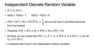 Independent Discrete Random Variable
•
• X({H}) = Y({H}) = 1, X({T}) = Y({T}) = 0
• (as we only have 4 possible outcomes
from two tosses)
• Therefore,
• Similarly, we can check that for all
• It indicates that X and Y are independent random variables
X, Y ∈ {0,1}
P(X = 0,Y = 0) = P({TT}) =
1
4
P(X = 0,Y = 0) = P(X = 0) × P(Y = 0)
P(X = x, Y = y) = P(X = x) × P(Y = y)
(x, y) ∈ {0,1}
 