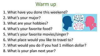 Warm up
1. What have you done this weekend?
2. What’s your major?
3. What are your hobbies?
4. What’s your favorite food?
5. What’s your favorite movies/singer?
6. What place would you like to travel to?
7. What would you do if you had 1 million dollar?
8. What is your plan next year?
 